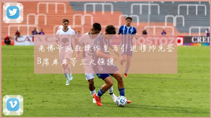 老佛爷疯狂操作皇马引进穆帅免签B席库库等三大强援