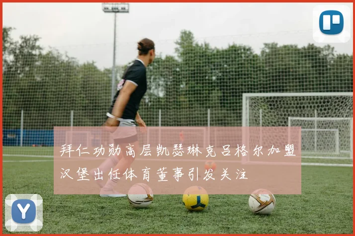 拜仁功勋高层凯瑟琳克吕格尔加盟汉堡出任体育董事引发关注