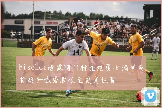 Fischer透露阿门特拒绝勇士试训或将提升选秀顺位至更高位置