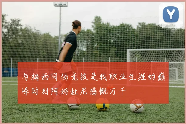 与梅西同场竞技是我职业生涯的巅峰时刻阿姆杜尼感慨万千