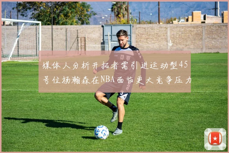 媒体人分析开拓者需引进运动型45号位杨瀚森在NBA面临更大竞争压力