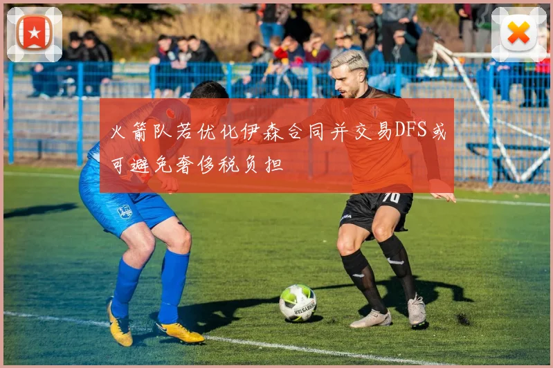 火箭队若优化伊森合同并交易DFS或可避免奢侈税负担