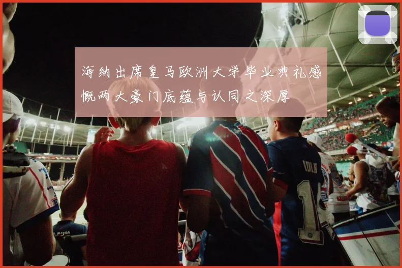海纳出席皇马欧洲大学毕业典礼感慨两大豪门底蕴与认同之深厚