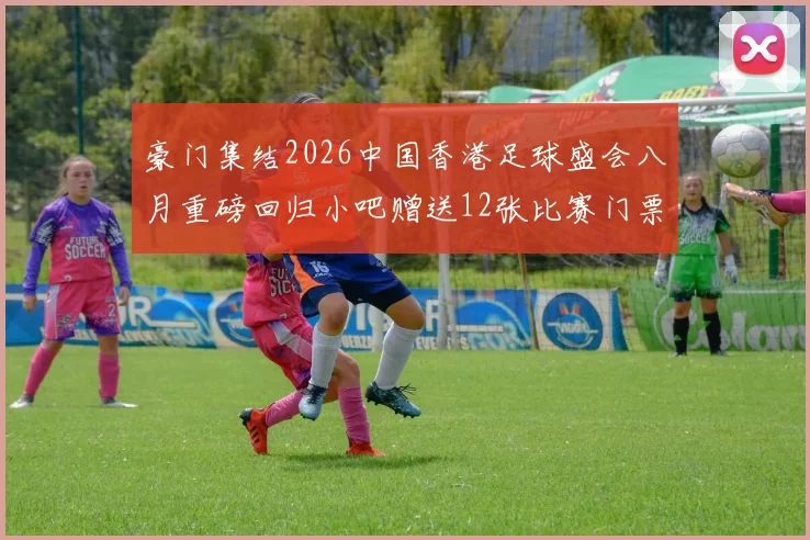 豪门集结2026中国香港足球盛会八月重磅回归小吧赠送12张比赛门票等你来拿