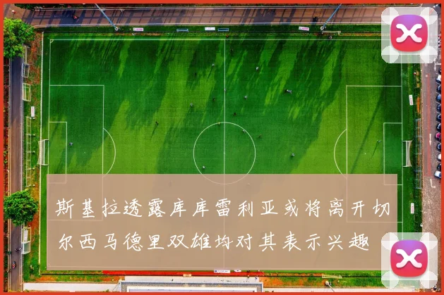 斯基拉透露库库雷利亚或将离开切尔西马德里双雄均对其表示兴趣
