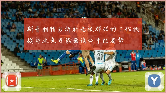 斯普利特分析新老板邓顿的工作挑战与未来可能面试公牛的局势